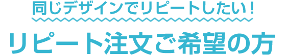 同じデザインでリピートしたい！リピート注文ご希望の方