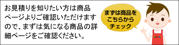 お見積りを知りたい方は商品ページよりご確認いただけますので、まずは気になる商品の商品ページをご確認下さい。